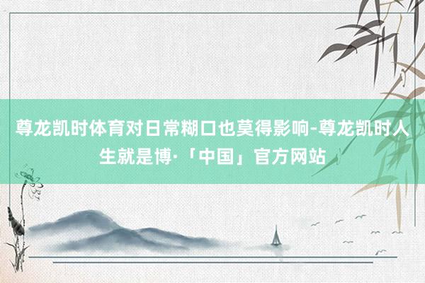 尊龙凯时体育对日常糊口也莫得影响-尊龙凯时人生就是博·「中国」官方网站