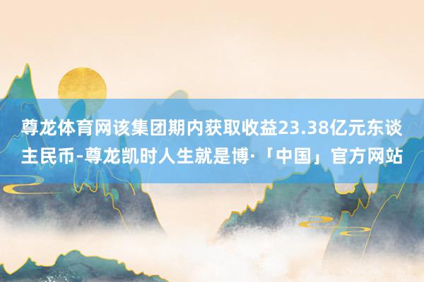 尊龙体育网该集团期内获取收益23.38亿元东谈主民币-尊龙凯时人生就是博·「中国」官方网站