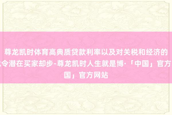 尊龙凯时体育高典质贷款利率以及对关税和经济的担忧令潜在买家却步-尊龙凯时人生就是博·「中国」官方网站
