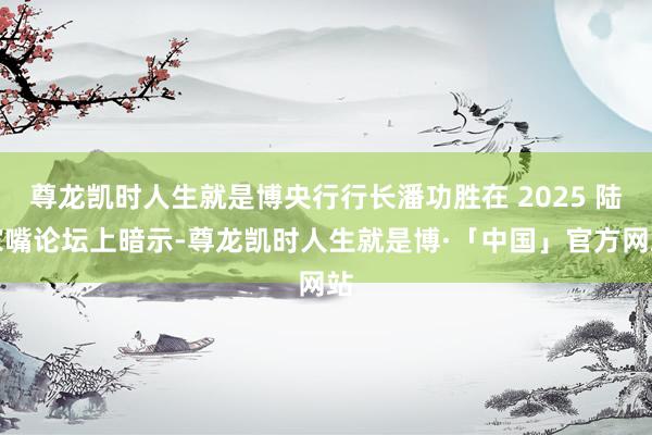 尊龙凯时人生就是博央行行长潘功胜在 2025 陆家嘴论坛上暗示-尊龙凯时人生就是博·「中国」官方网站