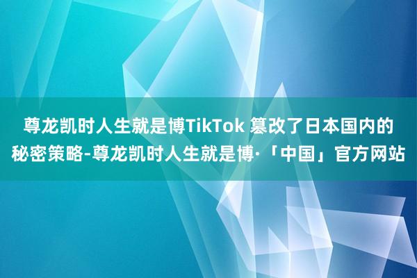 尊龙凯时人生就是博TikTok 篡改了日本国内的秘密策略-尊龙凯时人生就是博·「中国」官方网站