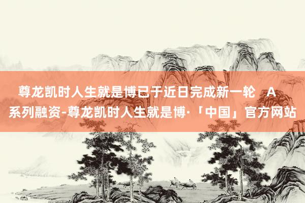 尊龙凯时人生就是博已于近日完成新一轮   A   系列融资-尊龙凯时人生就是博·「中国」官方网站