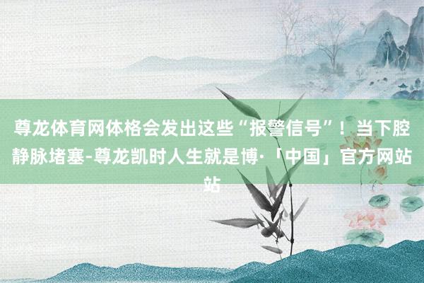 尊龙体育网体格会发出这些“报警信号”！当下腔静脉堵塞-尊龙凯时人生就是博·「中国」官方网站
