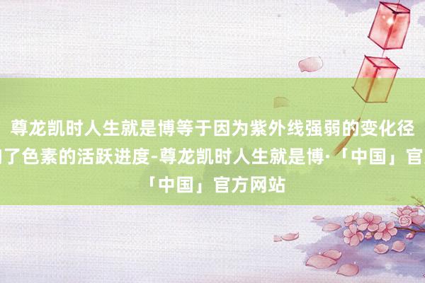 尊龙凯时人生就是博等于因为紫外线强弱的变化径直影响了色素的活跃进度-尊龙凯时人生就是博·「中国」官方网站