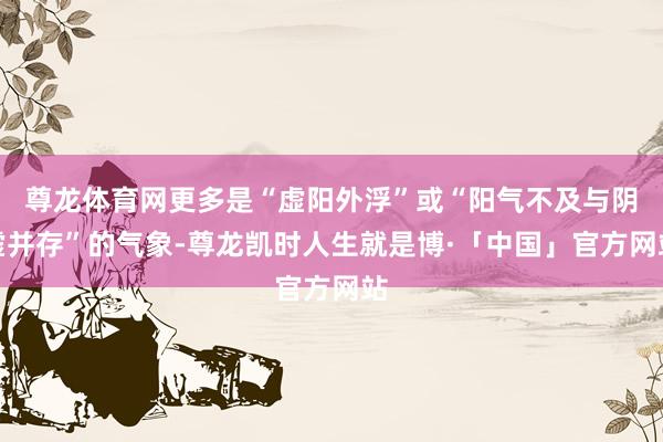 尊龙体育网更多是“虚阳外浮”或“阳气不及与阴虚并存”的气象-尊龙凯时人生就是博·「中国」官方网站
