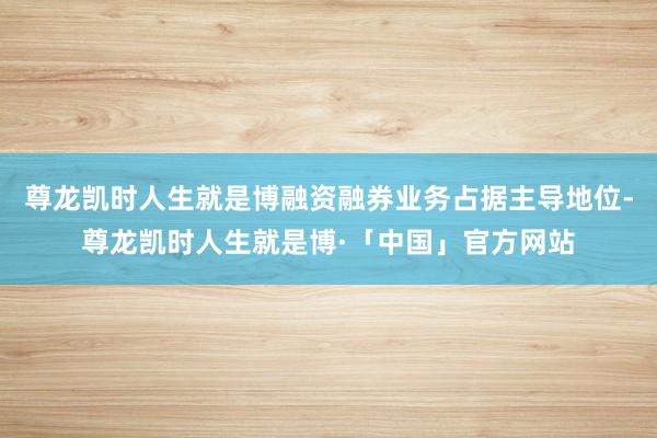 尊龙凯时人生就是博融资融券业务占据主导地位-尊龙凯时人生就是博·「中国」官方网站