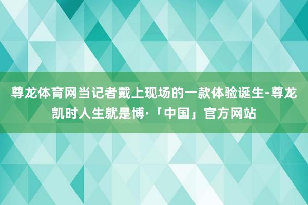 尊龙体育网当记者戴上现场的一款体验诞生-尊龙凯时人生就是博·「中国」官方网站
