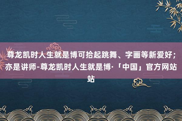 尊龙凯时人生就是博可拾起跳舞、字画等新爱好；亦是讲师-尊龙凯时人生就是博·「中国」官方网站