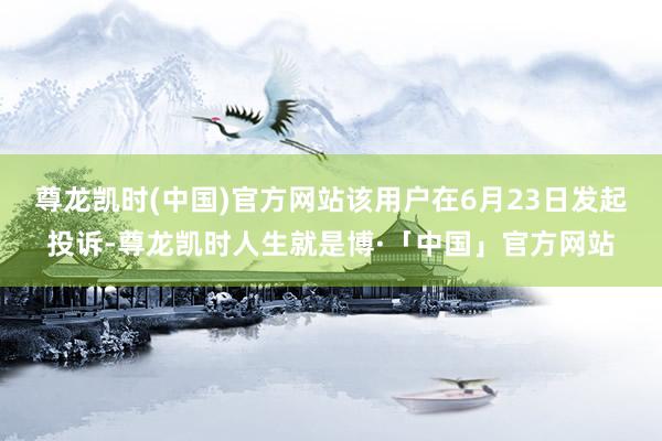 尊龙凯时(中国)官方网站该用户在6月23日发起投诉-尊龙凯时人生就是博·「中国」官方网站