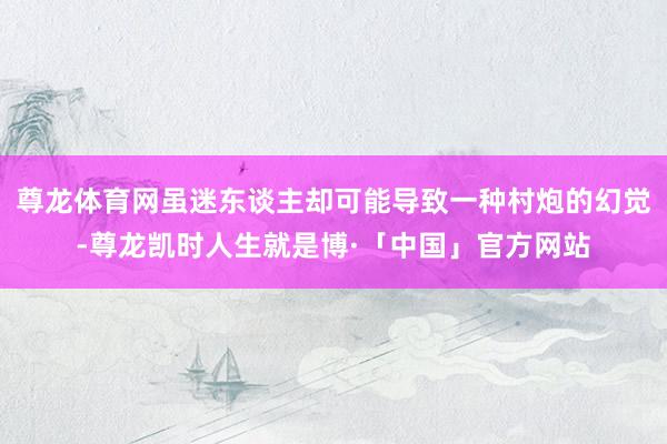 尊龙体育网虽迷东谈主却可能导致一种村炮的幻觉-尊龙凯时人生就是博·「中国」官方网站