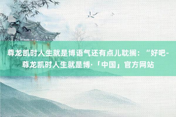尊龙凯时人生就是博语气还有点儿耽搁：“好吧-尊龙凯时人生就是博·「中国」官方网站