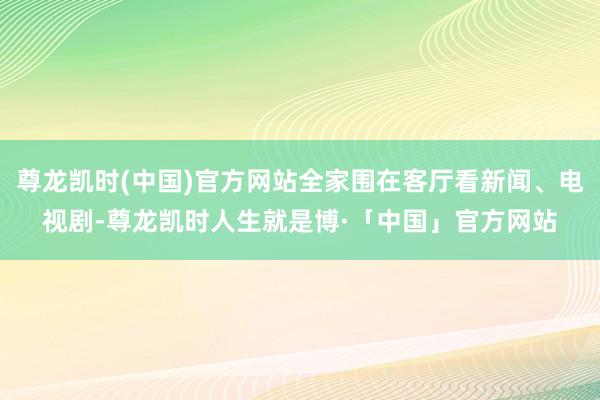 尊龙凯时(中国)官方网站全家围在客厅看新闻、电视剧-尊龙凯时人生就是博·「中国」官方网站