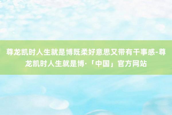尊龙凯时人生就是博既柔好意思又带有干事感-尊龙凯时人生就是博·「中国」官方网站