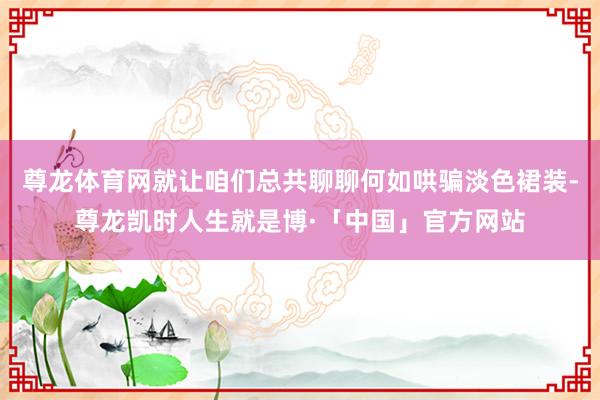 尊龙体育网就让咱们总共聊聊何如哄骗淡色裙装-尊龙凯时人生就是博·「中国」官方网站
