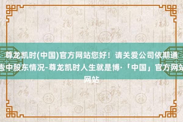 尊龙凯时(中国)官方网站您好！请关爱公司依期通告中股东情况-尊龙凯时人生就是博·「中国」官方网站