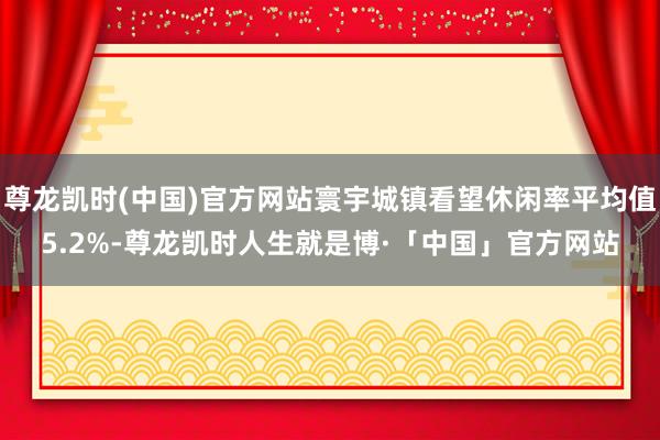 尊龙凯时(中国)官方网站寰宇城镇看望休闲率平均值5.2%-尊龙凯时人生就是博·「中国」官方网站