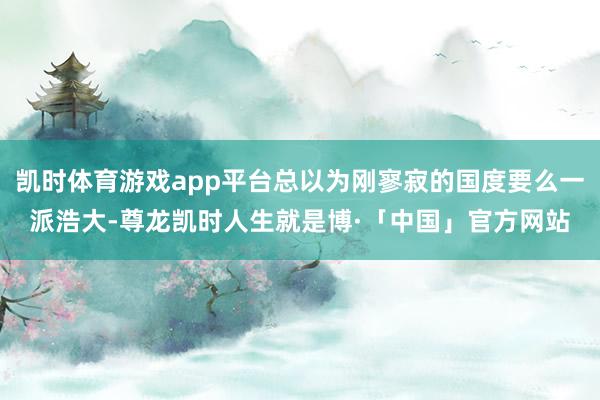 凯时体育游戏app平台总以为刚寥寂的国度要么一派浩大-尊龙凯时人生就是博·「中国」官方网站