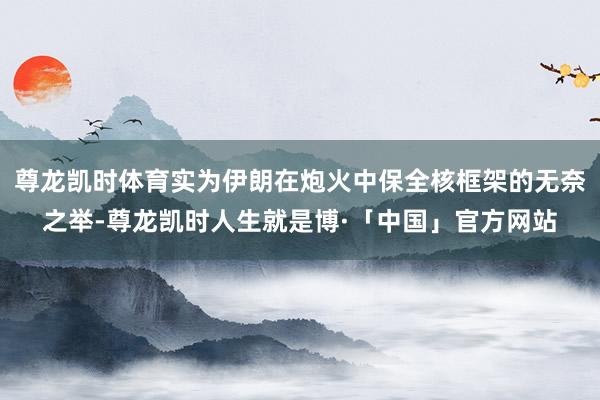 尊龙凯时体育实为伊朗在炮火中保全核框架的无奈之举-尊龙凯时人生就是博·「中国」官方网站