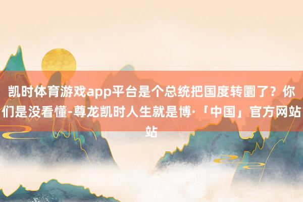凯时体育游戏app平台是个总统把国度转圜了？你们是没看懂-尊龙凯时人生就是博·「中国」官方网站