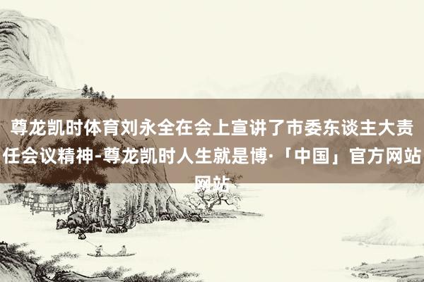 尊龙凯时体育刘永全在会上宣讲了市委东谈主大责任会议精神-尊龙凯时人生就是博·「中国」官方网站