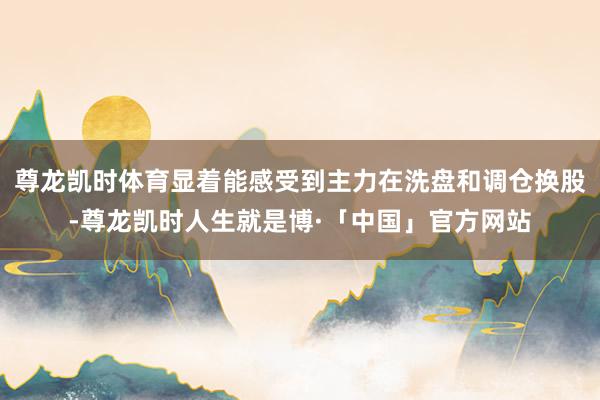 尊龙凯时体育显着能感受到主力在洗盘和调仓换股-尊龙凯时人生就是博·「中国」官方网站