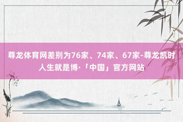 尊龙体育网差别为76家、74家、67家-尊龙凯时人生就是博·「中国」官方网站