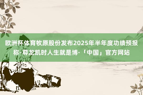 欧洲杯体育牧原股份发布2025年半年度功绩预报称-尊龙凯时人生就是博·「中国」官方网站