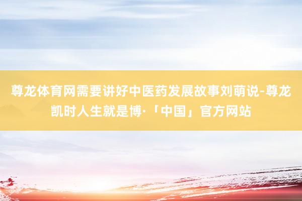 尊龙体育网需要讲好中医药发展故事刘萌说-尊龙凯时人生就是博·「中国」官方网站