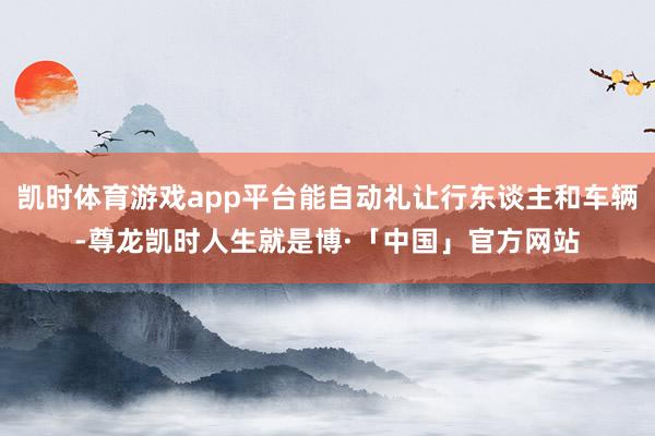 凯时体育游戏app平台能自动礼让行东谈主和车辆-尊龙凯时人生就是博·「中国」官方网站