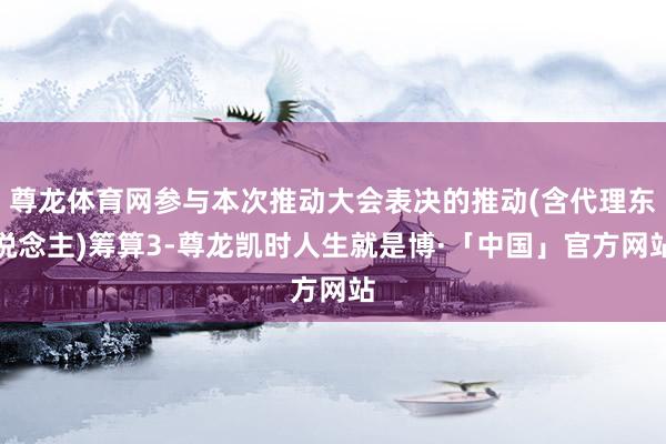 尊龙体育网参与本次推动大会表决的推动(含代理东说念主)筹算3-尊龙凯时人生就是博·「中国」官方网站
