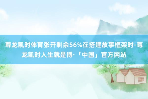 尊龙凯时体育张开剩余56%在搭建故事框架时-尊龙凯时人生就是博·「中国」官方网站