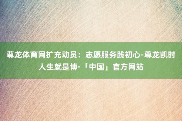尊龙体育网扩充动员：志愿服务践初心-尊龙凯时人生就是博·「中国」官方网站