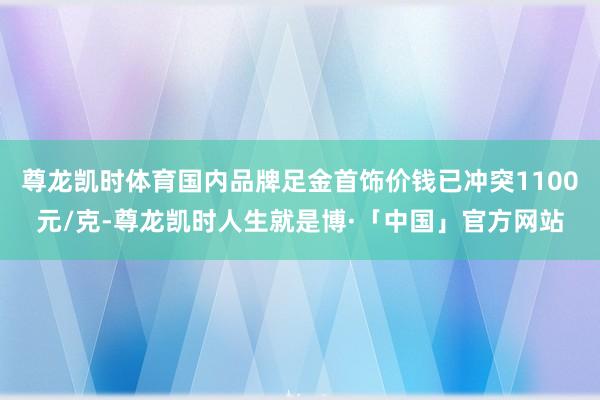 尊龙凯时体育国内品牌足金首饰价钱已冲突1100元/克-尊龙凯时人生就是博·「中国」官方网站