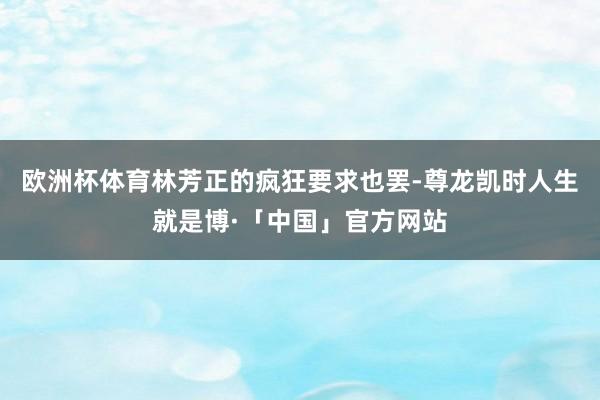 欧洲杯体育林芳正的疯狂要求也罢-尊龙凯时人生就是博·「中国」官方网站