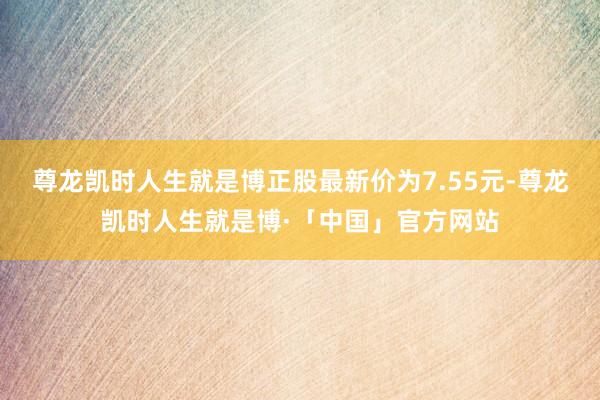 尊龙凯时人生就是博正股最新价为7.55元-尊龙凯时人生就是博·「中国」官方网站