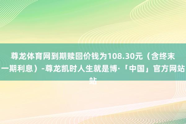 尊龙体育网到期赎回价钱为108.30元（含终末一期利息）-尊龙凯时人生就是博·「中国」官方网站