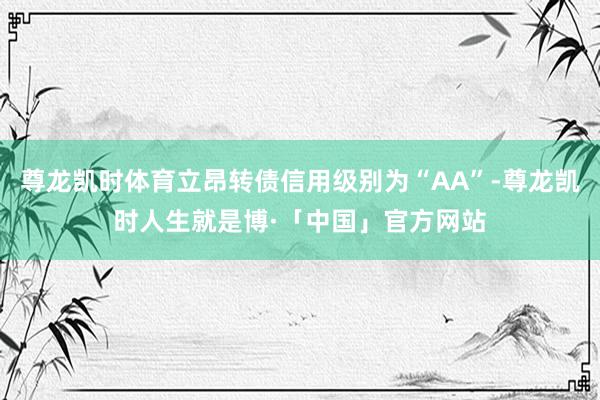 尊龙凯时体育立昂转债信用级别为“AA”-尊龙凯时人生就是博·「中国」官方网站