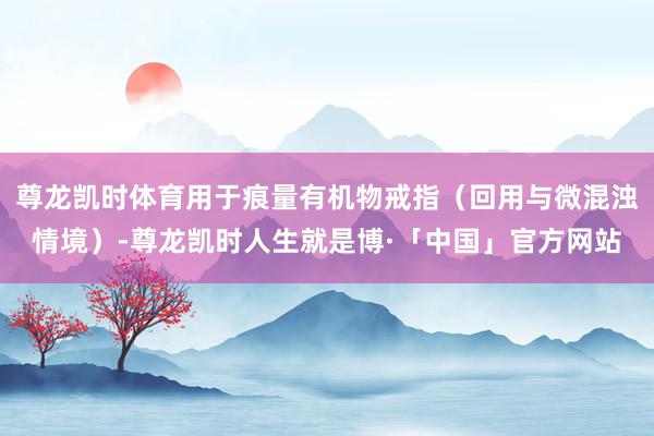 尊龙凯时体育用于痕量有机物戒指（回用与微混浊情境）-尊龙凯时人生就是博·「中国」官方网站