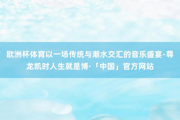 欧洲杯体育以一场传统与潮水交汇的音乐盛宴-尊龙凯时人生就是博·「中国」官方网站