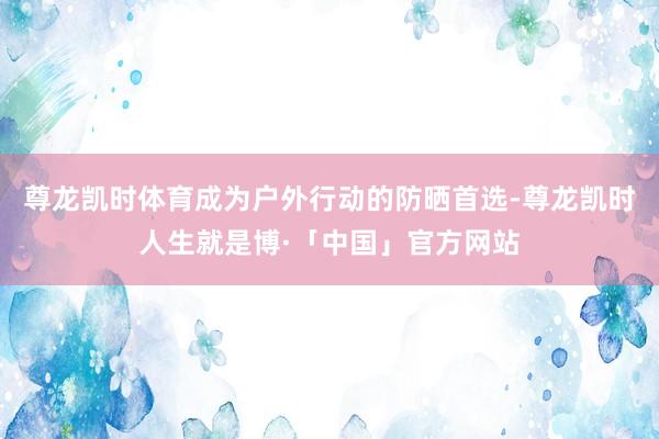 尊龙凯时体育成为户外行动的防晒首选-尊龙凯时人生就是博·「中国」官方网站