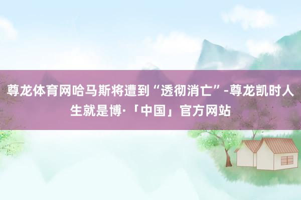 尊龙体育网哈马斯将遭到“透彻消亡”-尊龙凯时人生就是博·「中国」官方网站