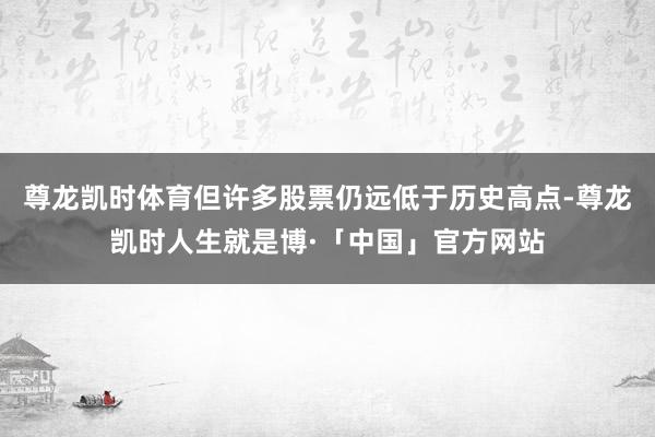 尊龙凯时体育但许多股票仍远低于历史高点-尊龙凯时人生就是博·「中国」官方网站