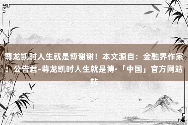 尊龙凯时人生就是博谢谢！本文源自：金融界作家：公告君-尊龙凯时人生就是博·「中国」官方网站