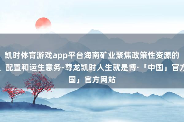 凯时体育游戏app平台海南矿业聚焦政策性资源的勘察、配置和运生意务-尊龙凯时人生就是博·「中国」官方网站