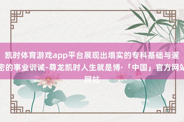 凯时体育游戏app平台展现出塌实的专科基础与邃密的事业训诫-尊龙凯时人生就是博·「中国」官方网站