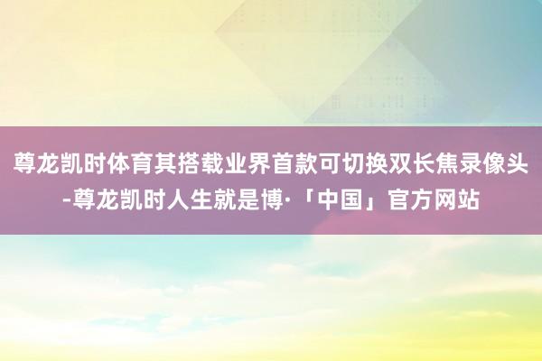 尊龙凯时体育其搭载业界首款可切换双长焦录像头-尊龙凯时人生就是博·「中国」官方网站