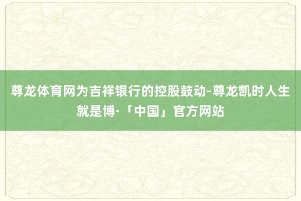尊龙体育网为吉祥银行的控股鼓动-尊龙凯时人生就是博·「中国」官方网站