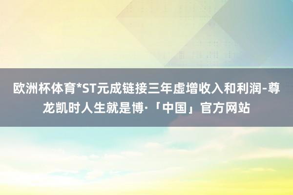 欧洲杯体育*ST元成链接三年虚增收入和利润-尊龙凯时人生就是博·「中国」官方网站