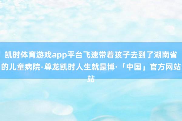 凯时体育游戏app平台飞速带着孩子去到了湖南省的儿童病院-尊龙凯时人生就是博·「中国」官方网站