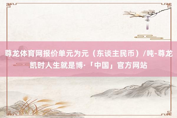 尊龙体育网报价单元为元（东谈主民币）/吨-尊龙凯时人生就是博·「中国」官方网站